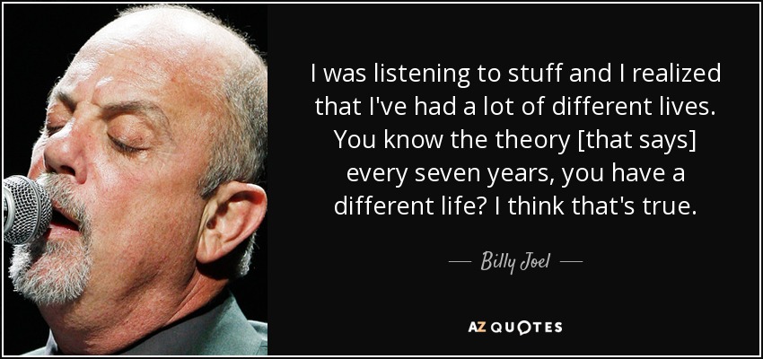 I was listening to stuff and I realized that I've had a lot of different lives. You know the theory [that says] every seven years, you have a different life? I think that's true. - Billy Joel
