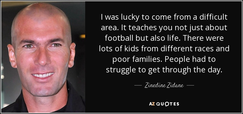 I was lucky to come from a difficult area. It teaches you not just about football but also life. There were lots of kids from different races and poor families. People had to struggle to get through the day. - Zinedine Zidane