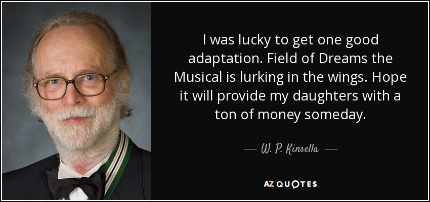 I was lucky to get one good adaptation. Field of Dreams the Musical is lurking in the wings. Hope it will provide my daughters with a ton of money someday. - W. P. Kinsella