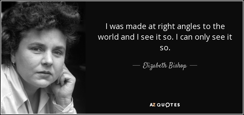 I was made at right angles to the world and I see it so. I can only see it so. - Elizabeth Bishop