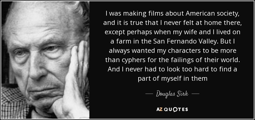 I was making films about American society, and it is true that I never felt at home there, except perhaps when my wife and I lived on a farm in the San Fernando Valley. But I always wanted my characters to be more than cyphers for the failings of their world. And I never had to look too hard to find a part of myself in them - Douglas Sirk