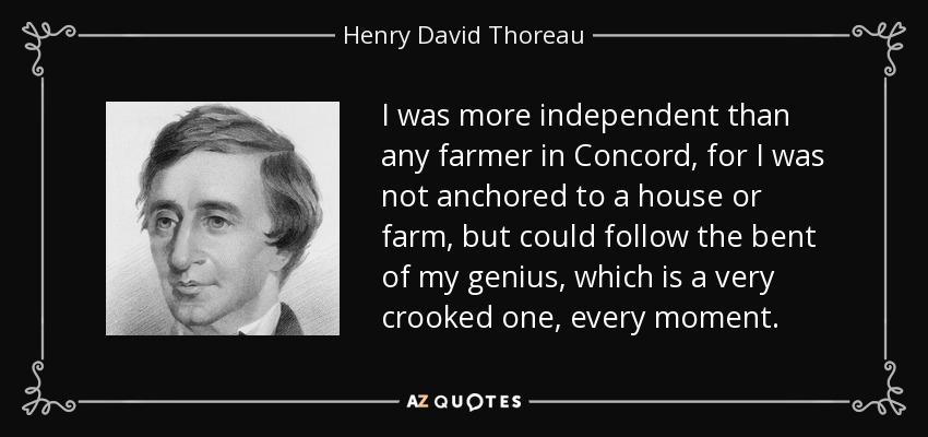 I was more independent than any farmer in Concord, for I was not anchored to a house or farm, but could follow the bent of my genius, which is a very crooked one, every moment. - Henry David Thoreau
