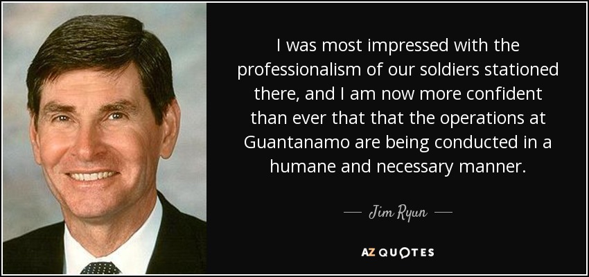 I was most impressed with the professionalism of our soldiers stationed there, and I am now more confident than ever that that the operations at Guantanamo are being conducted in a humane and necessary manner. - Jim Ryun