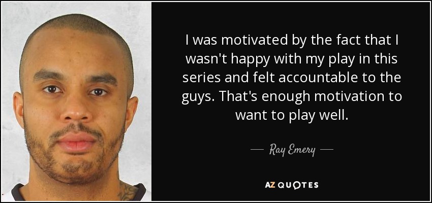 I was motivated by the fact that I wasn't happy with my play in this series and felt accountable to the guys. That's enough motivation to want to play well. - Ray Emery