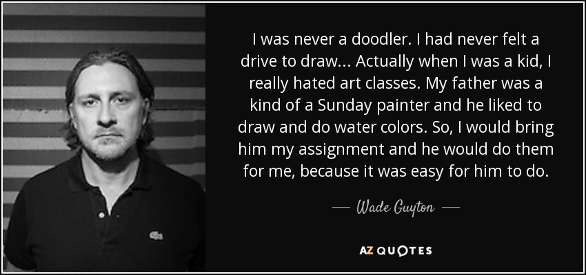 I was never a doodler. I had never felt a drive to draw... Actually when I was a kid, I really hated art classes. My father was a kind of a Sunday painter and he liked to draw and do water colors. So, I would bring him my assignment and he would do them for me, because it was easy for him to do. - Wade Guyton