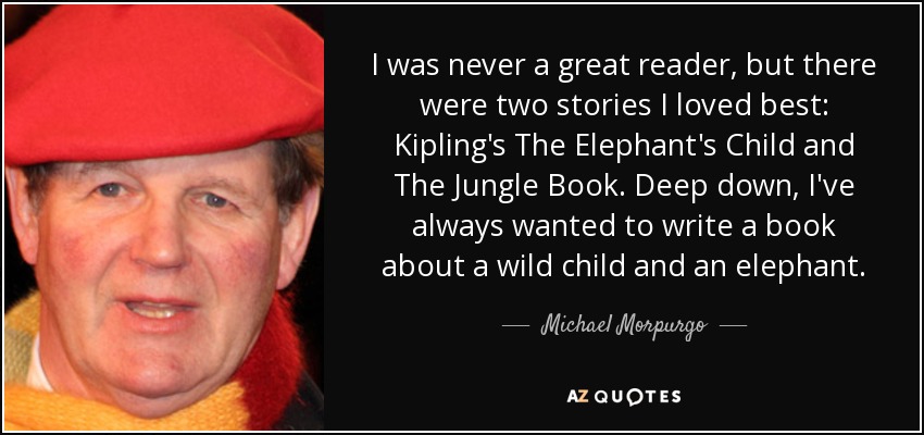 I was never a great reader, but there were two stories I loved best: Kipling's The Elephant's Child and The Jungle Book. Deep down, I've always wanted to write a book about a wild child and an elephant. - Michael Morpurgo