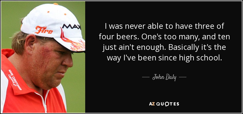 I was never able to have three of four beers. One's too many, and ten just ain't enough. Basically it's the way I've been since high school. - John Daly