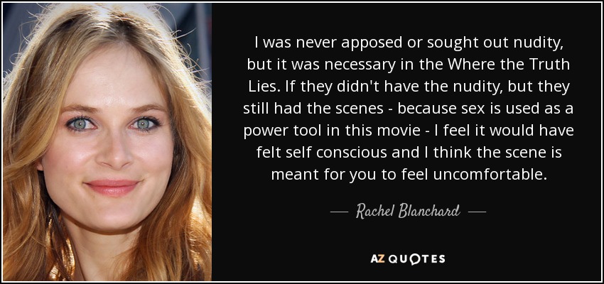 I was never apposed or sought out nudity, but it was necessary in the Where the Truth Lies. If they didn't have the nudity, but they still had the scenes - because sex is used as a power tool in this movie - I feel it would have felt self conscious and I think the scene is meant for you to feel uncomfortable. - Rachel Blanchard