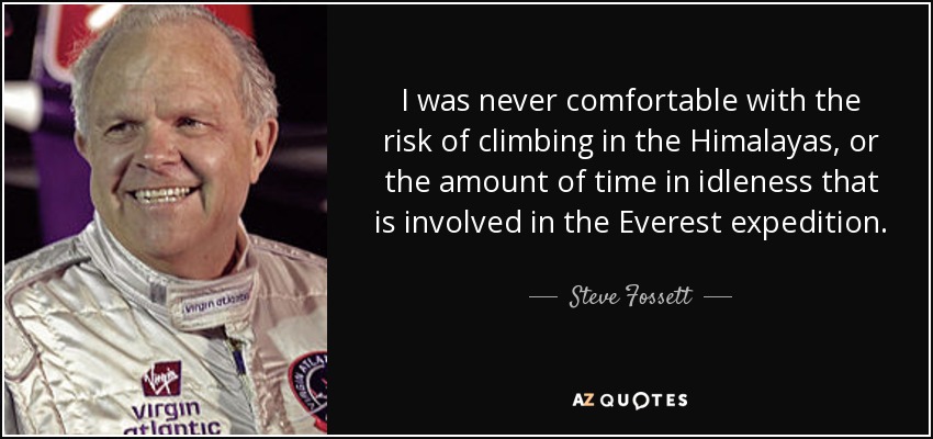 I was never comfortable with the risk of climbing in the Himalayas, or the amount of time in idleness that is involved in the Everest expedition. - Steve Fossett