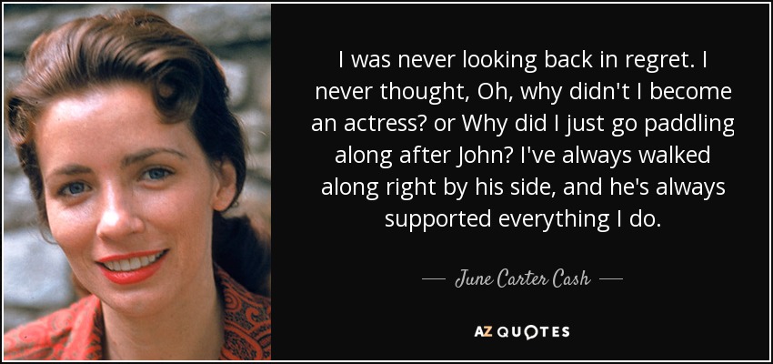 I was never looking back in regret. I never thought, Oh, why didn't I become an actress? or Why did I just go paddling along after John? I've always walked along right by his side, and he's always supported everything I do. - June Carter Cash