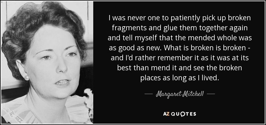 I was never one to patiently pick up broken fragments and glue them together again and tell myself that the mended whole was as good as new. What is broken is broken - and I'd rather remember it as it was at its best than mend it and see the broken places as long as I lived. - Margaret Mitchell