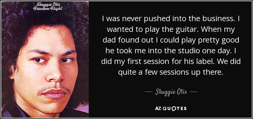I was never pushed into the business. I wanted to play the guitar. When my dad found out I could play pretty good he took me into the studio one day. I did my first session for his label. We did quite a few sessions up there. - Shuggie Otis