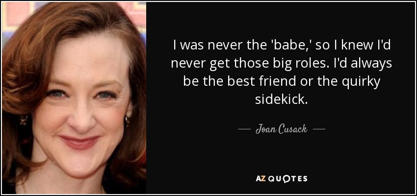 I was never the 'babe,' so I knew I'd never get those big roles. I'd always be the best friend or the quirky sidekick. - Joan Cusack