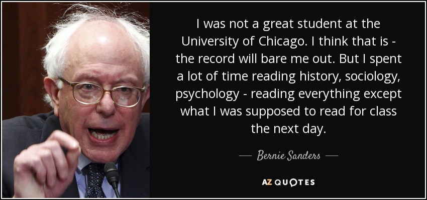 I was not a great student at the University of Chicago. I think that is - the record will bare me out. But I spent a lot of time reading history, sociology, psychology - reading everything except what I was supposed to read for class the next day. - Bernie Sanders