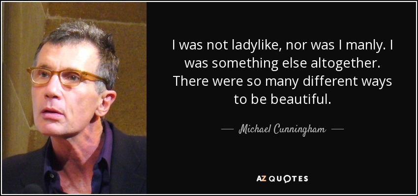 I was not ladylike, nor was I manly. I was something else altogether. There were so many different ways to be beautiful. - Michael Cunningham