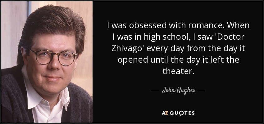 I was obsessed with romance. When I was in high school, I saw 'Doctor Zhivago' every day from the day it opened until the day it left the theater. - John Hughes