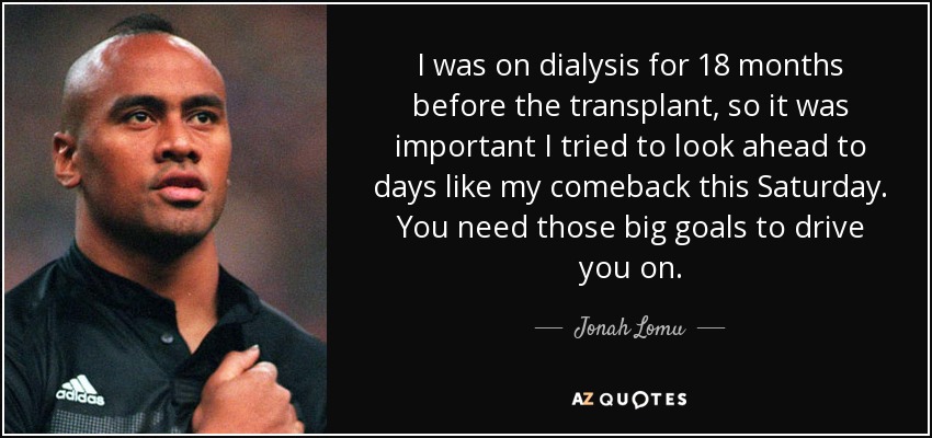 I was on dialysis for 18 months before the transplant, so it was important I tried to look ahead to days like my comeback this Saturday. You need those big goals to drive you on. - Jonah Lomu