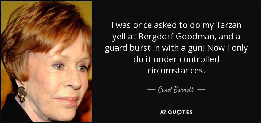 I was once asked to do my Tarzan yell at Bergdorf Goodman, and a guard burst in with a gun! Now I only do it under controlled circumstances. - Carol Burnett