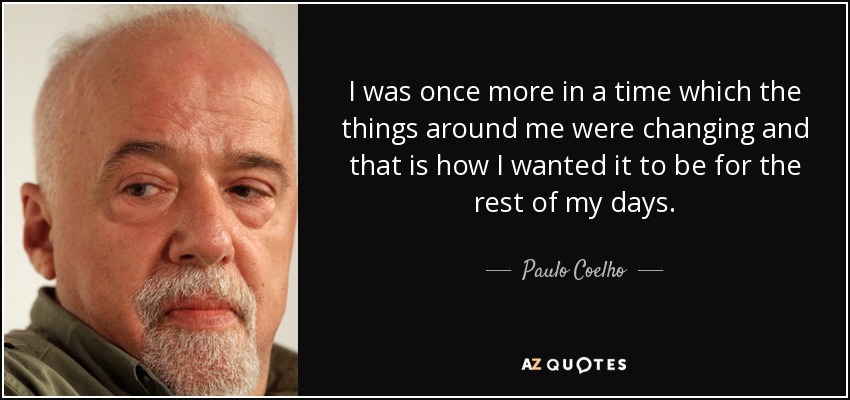 I was once more in a time which the things around me were changing and that is how I wanted it to be for the rest of my days. - Paulo Coelho