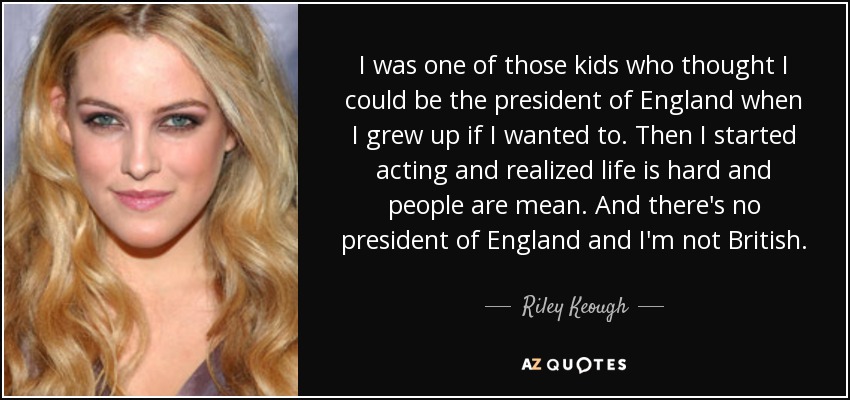 I was one of those kids who thought I could be the president of England when I grew up if I wanted to. Then I started acting and realized life is hard and people are mean. And there's no president of England and I'm not British. - Riley Keough