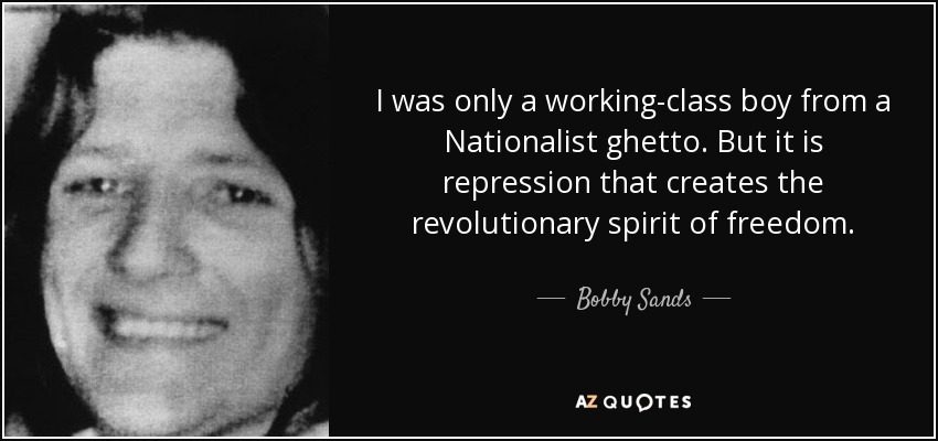 I was only a working-class boy from a Nationalist ghetto. But it is repression that creates the revolutionary spirit of freedom. - Bobby Sands
