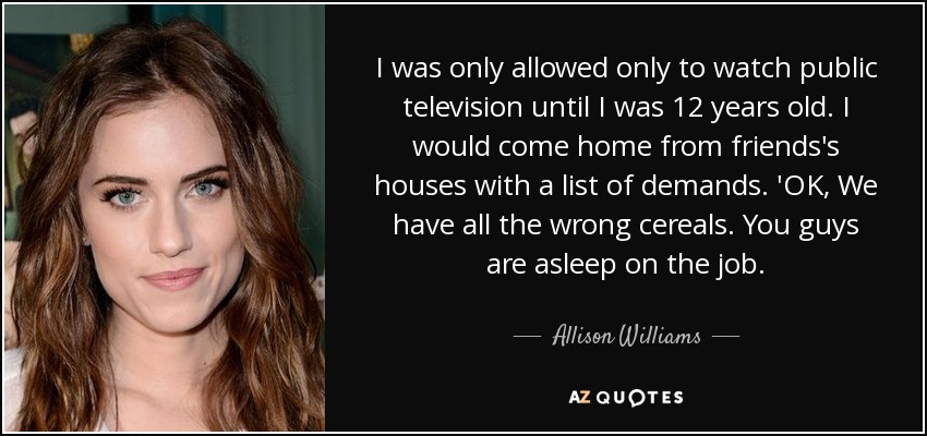 I was only allowed only to watch public television until I was 12 years old. I would come home from friends's houses with a list of demands. 'OK, We have all the wrong cereals. You guys are asleep on the job. - Allison Williams