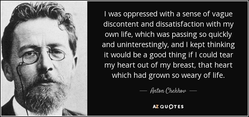 I was oppressed with a sense of vague discontent and dissatisfaction with my own life, which was passing so quickly and uninterestingly, and I kept thinking it would be a good thing if I could tear my heart out of my breast, that heart which had grown so weary of life. - Anton Chekhov