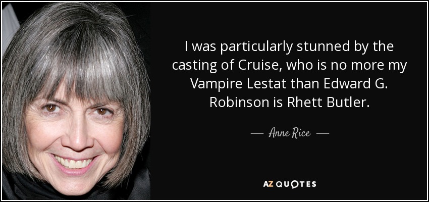 I was particularly stunned by the casting of Cruise, who is no more my Vampire Lestat than Edward G. Robinson is Rhett Butler. - Anne Rice