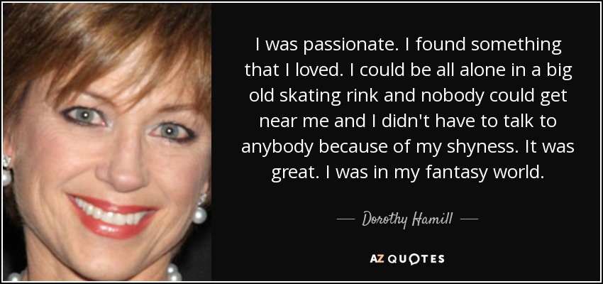 I was passionate. I found something that I loved. I could be all alone in a big old skating rink and nobody could get near me and I didn't have to talk to anybody because of my shyness. It was great. I was in my fantasy world. - Dorothy Hamill