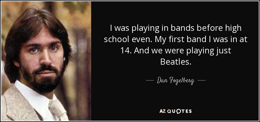 I was playing in bands before high school even. My first band I was in at 14. And we were playing just Beatles. - Dan Fogelberg