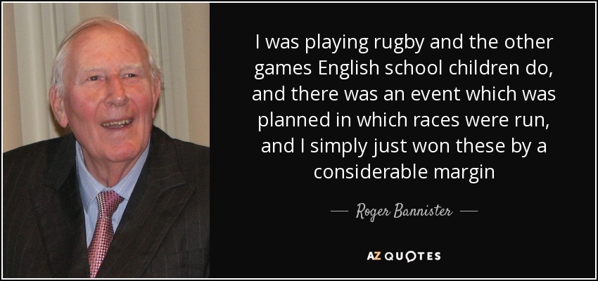 I was playing rugby and the other games English school children do, and there was an event which was planned in which races were run, and I simply just won these by a considerable margin - Roger Bannister