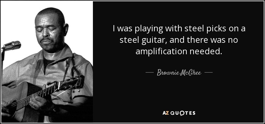 I was playing with steel picks on a steel guitar, and there was no amplification needed. - Brownie McGhee