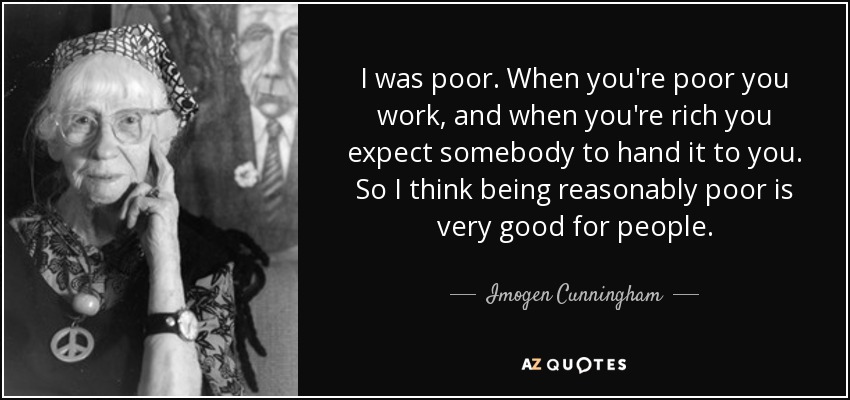 I was poor. When you're poor you work, and when you're rich you expect somebody to hand it to you. So I think being reasonably poor is very good for people. - Imogen Cunningham
