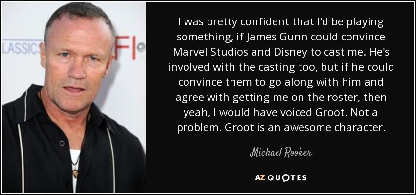 I was pretty confident that I'd be playing something, if James Gunn could convince Marvel Studios and Disney to cast me. He's involved with the casting too, but if he could convince them to go along with him and agree with getting me on the roster, then yeah, I would have voiced Groot. Not a problem. Groot is an awesome character. - Michael Rooker