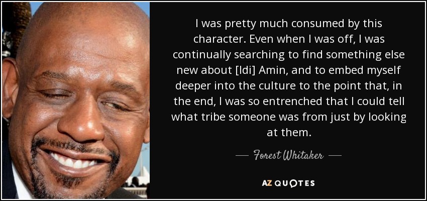 I was pretty much consumed by this character. Even when I was off, I was continually searching to find something else new about [Idi] Amin, and to embed myself deeper into the culture to the point that, in the end, I was so entrenched that I could tell what tribe someone was from just by looking at them. - Forest Whitaker