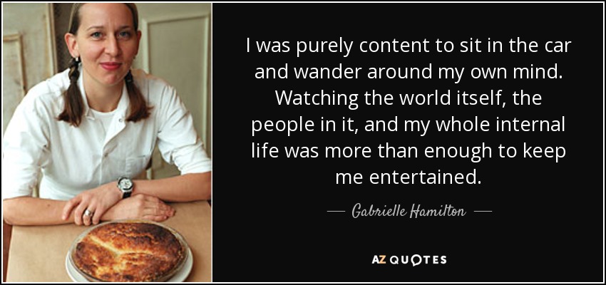I was purely content to sit in the car and wander around my own mind. Watching the world itself, the people in it, and my whole internal life was more than enough to keep me entertained. - Gabrielle Hamilton