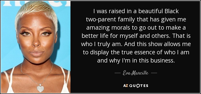 I was raised in a beautiful Black two-parent family that has given me amazing morals to go out to make a better life for myself and others. That is who I truly am. And this show allows me to display the true essence of who I am and why I'm in this business. - Eva Marcille