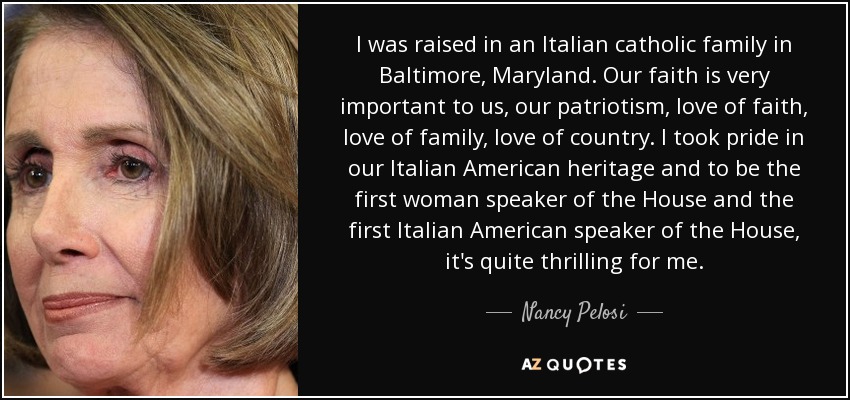 I was raised in an Italian catholic family in Baltimore, Maryland. Our faith is very important to us, our patriotism, love of faith, love of family, love of country. I took pride in our Italian American heritage and to be the first woman speaker of the House and the first Italian American speaker of the House, it's quite thrilling for me. - Nancy Pelosi
