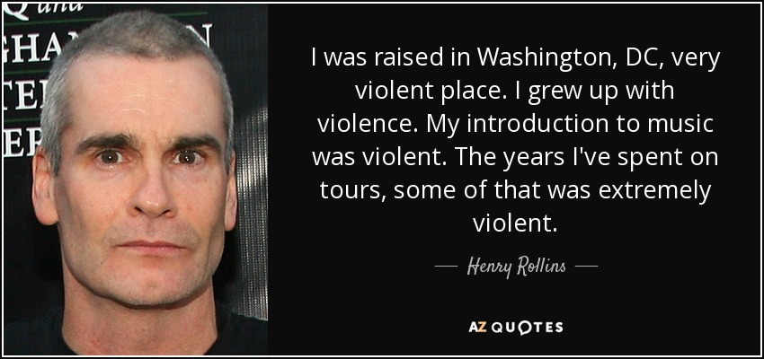 I was raised in Washington, DC, very violent place. I grew up with violence. My introduction to music was violent. The years I've spent on tours, some of that was extremely violent. - Henry Rollins