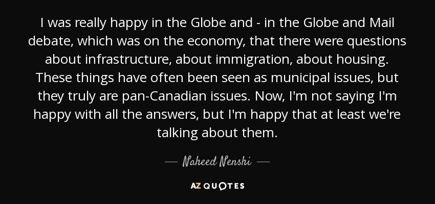 I was really happy in the Globe and - in the Globe and Mail debate, which was on the economy, that there were questions about infrastructure, about immigration, about housing. These things have often been seen as municipal issues, but they truly are pan-Canadian issues. Now, I'm not saying I'm happy with all the answers, but I'm happy that at least we're talking about them. - Naheed Nenshi