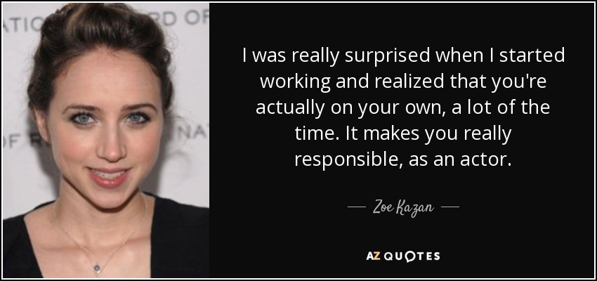 I was really surprised when I started working and realized that you're actually on your own, a lot of the time. It makes you really responsible, as an actor. - Zoe Kazan