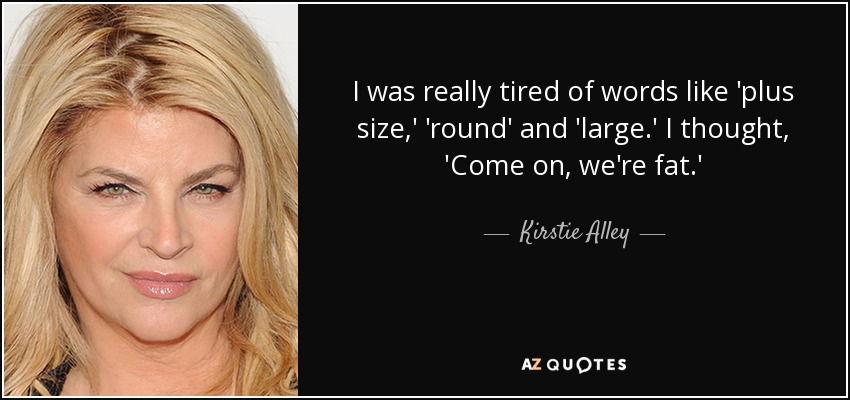 I was really tired of words like 'plus size,' 'round' and 'large.' I thought, 'Come on, we're fat.' - Kirstie Alley