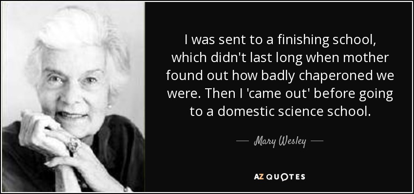 I was sent to a finishing school, which didn't last long when mother found out how badly chaperoned we were. Then I 'came out' before going to a domestic science school. - Mary Wesley