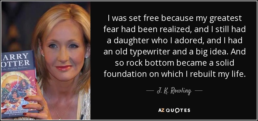I was set free because my greatest fear had been realized, and I still had a daughter who I adored, and I had an old typewriter and a big idea. And so rock bottom became a solid foundation on which I rebuilt my life. - J. K. Rowling