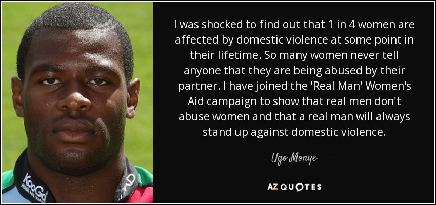I was shocked to find out that 1 in 4 women are affected by domestic violence at some point in their lifetime. So many women never tell anyone that they are being abused by their partner. I have joined the 'Real Man' Women's Aid campaign to show that real men don't abuse women and that a real man will always stand up against domestic violence. - Ugo Monye