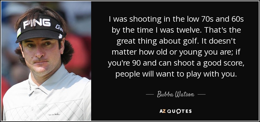 I was shooting in the low 70s and 60s by the time I was twelve. That's the great thing about golf. It doesn't matter how old or young you are; if you're 90 and can shoot a good score, people will want to play with you. - Bubba Watson