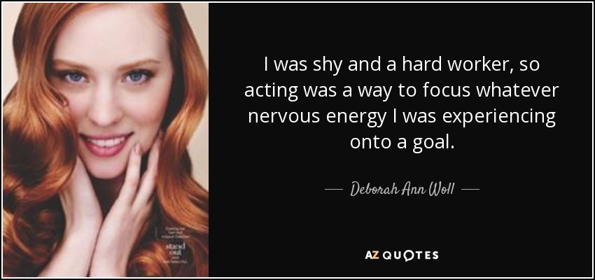I was shy and a hard worker, so acting was a way to focus whatever nervous energy I was experiencing onto a goal. - Deborah Ann Woll