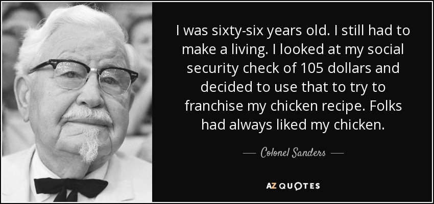 I was sixty-six years old. I still had to make a living. I looked at my social security check of 105 dollars and decided to use that to try to franchise my chicken recipe. Folks had always liked my chicken. - Colonel Sanders
