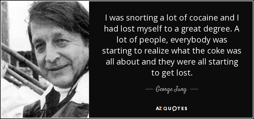 I was snorting a lot of cocaine and I had lost myself to a great degree. A lot of people, everybody was starting to realize what the coke was all about and they were all starting to get lost. - George Jung