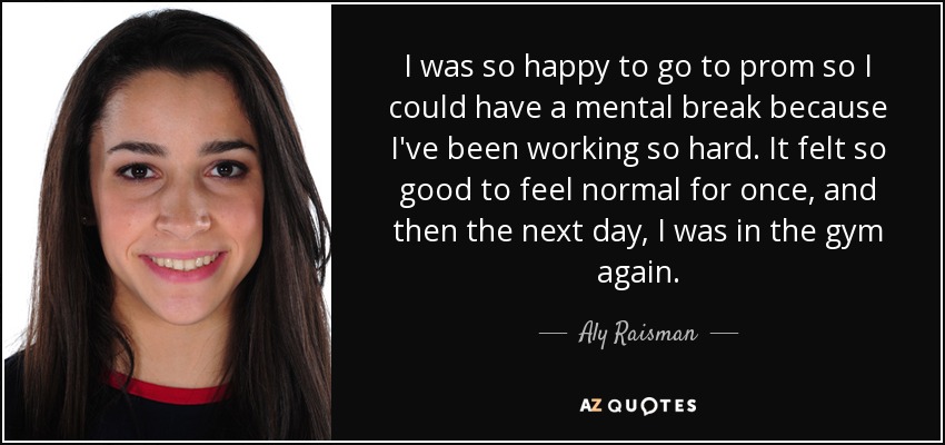 I was so happy to go to prom so I could have a mental break because I've been working so hard. It felt so good to feel normal for once, and then the next day, I was in the gym again. - Aly Raisman